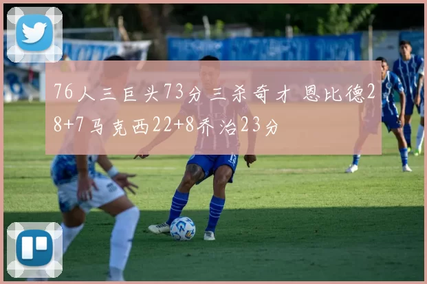 76人三巨头73分三杀奇才 恩比德28+7马克西22+8乔治23分